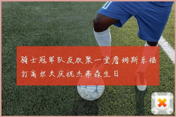 骑士冠军队友欢聚一堂詹姆斯乐福打高尔夫庆祝杰弗森生日