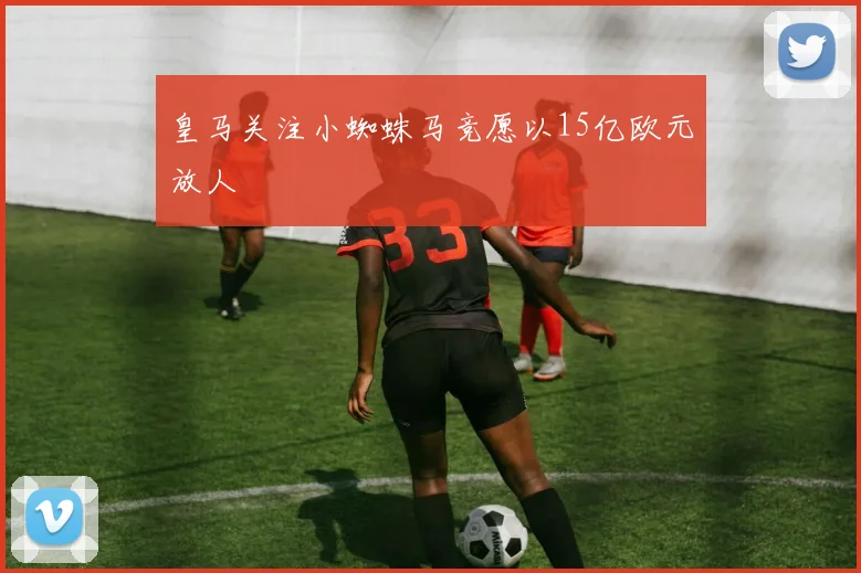皇马关注小蜘蛛马竞愿以15亿欧元放人
