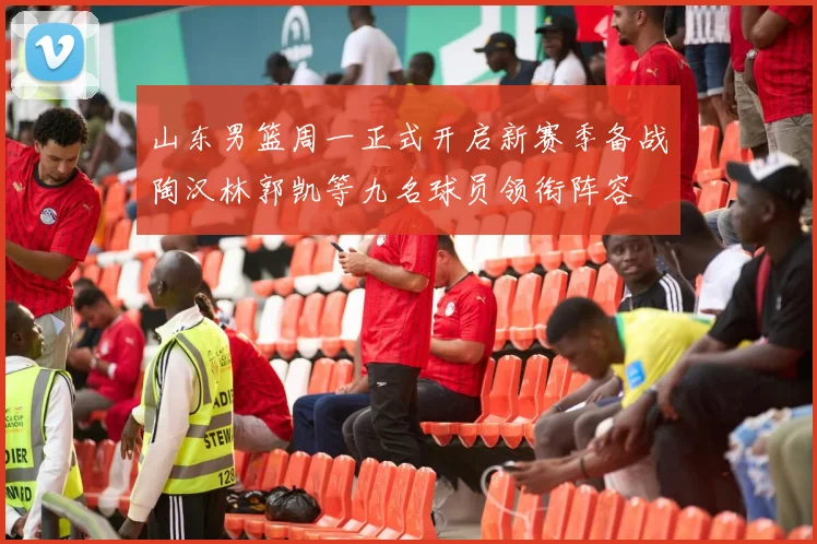 山东男篮周一正式开启新赛季备战陶汉林郭凯等九名球员领衔阵容