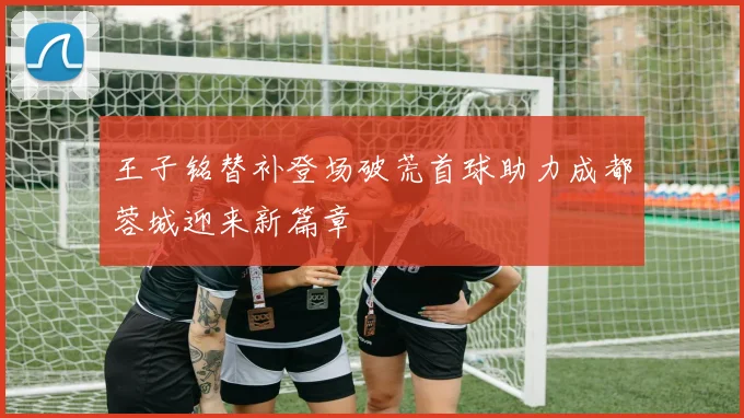 王子铭替补登场破荒首球助力成都蓉城迎来新篇章