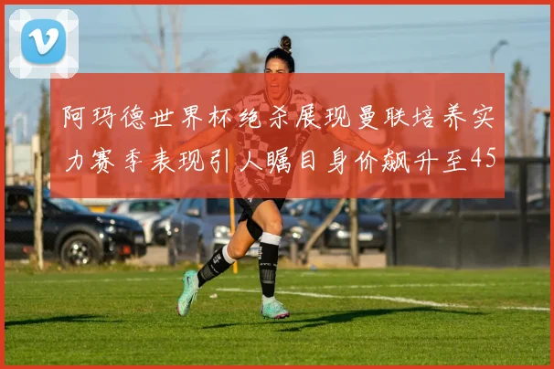 阿玛德世界杯绝杀展现曼联培养实力赛季表现引人瞩目身价飙升至4500万欧
