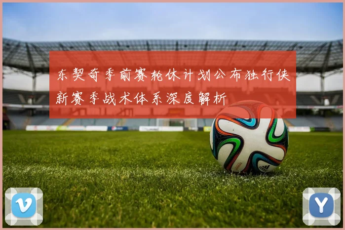东契奇季前赛轮休计划公布独行侠新赛季战术体系深度解析