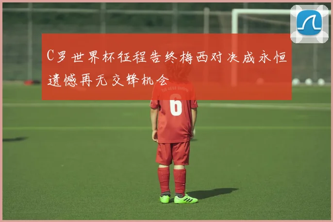 C罗世界杯征程告终梅西对决成永恒遗憾再无交锋机会