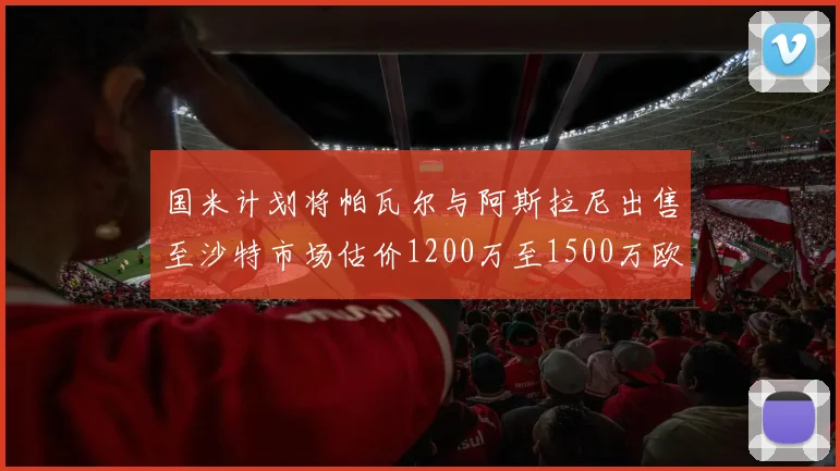 国米计划将帕瓦尔与阿斯拉尼出售至沙特市场估价1200万至1500万欧元