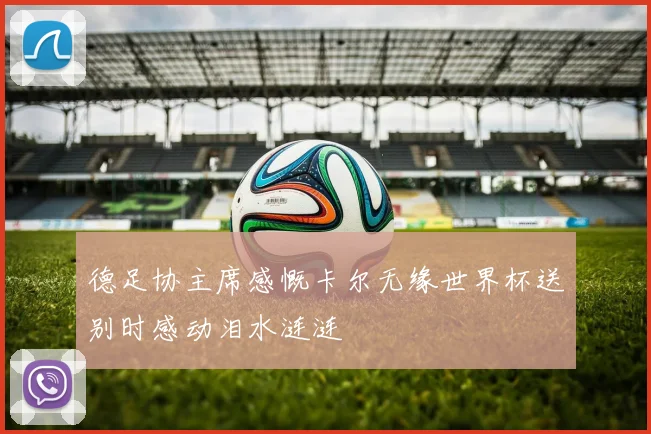 德足协主席感慨卡尔无缘世界杯送别时感动泪水涟涟