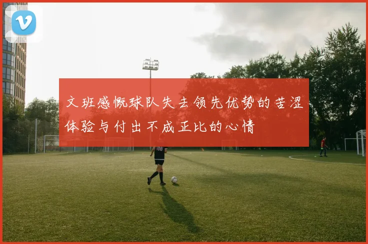 文班感慨球队失去领先优势的苦涩体验与付出不成正比的心情