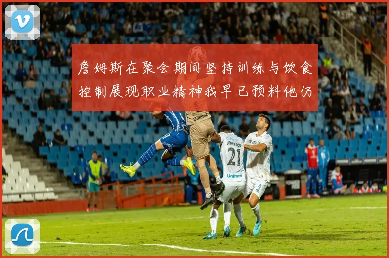 詹姆斯在聚会期间坚持训练与饮食控制展现职业精神我早已预料他仍将出战