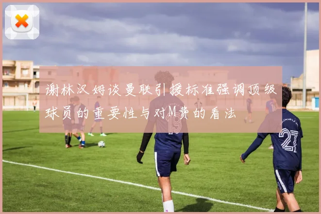 谢林汉姆谈曼联引援标准强调顶级球员的重要性与对M费的看法