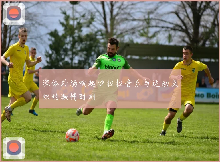 深体外场响起沙拉拉音乐与运动交织的激情时刻